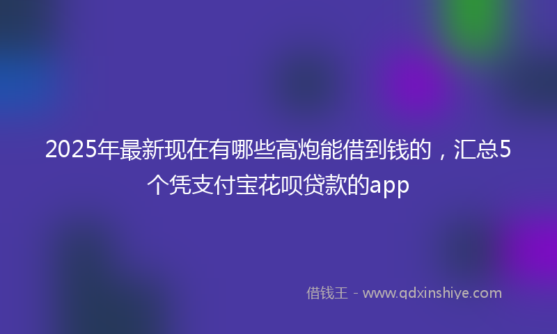 2025年最新现在有哪些高炮能借到钱的，汇总5个凭支付宝花呗贷款的app