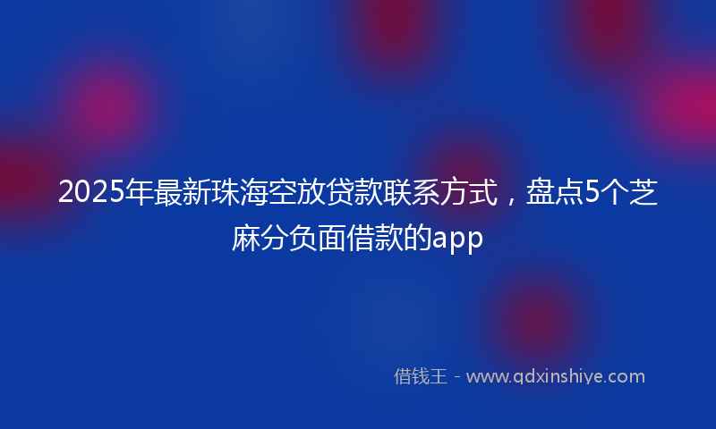 2025年最新珠海空放贷款联系方式，盘点5个芝麻分负面借款的app