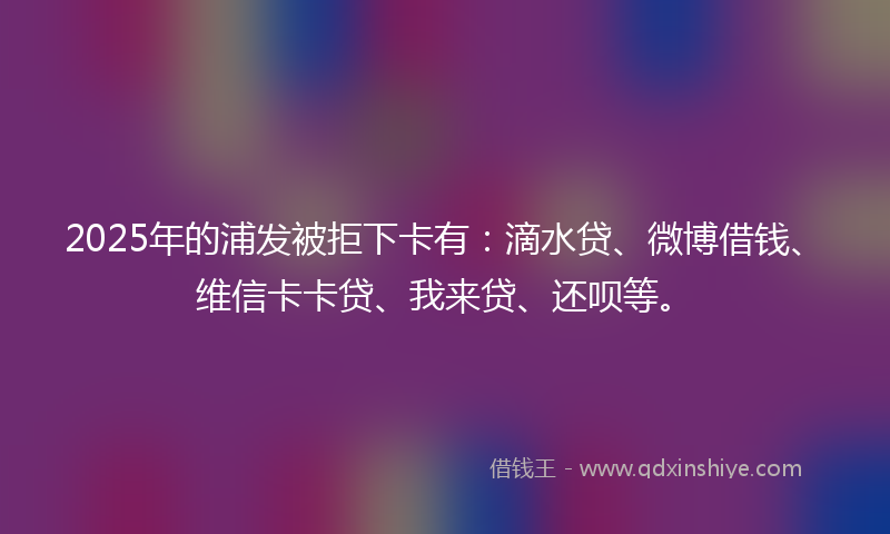 2025年的浦发被拒下卡有：滴水贷、微博借钱、维信卡卡贷、我来贷、还呗等。