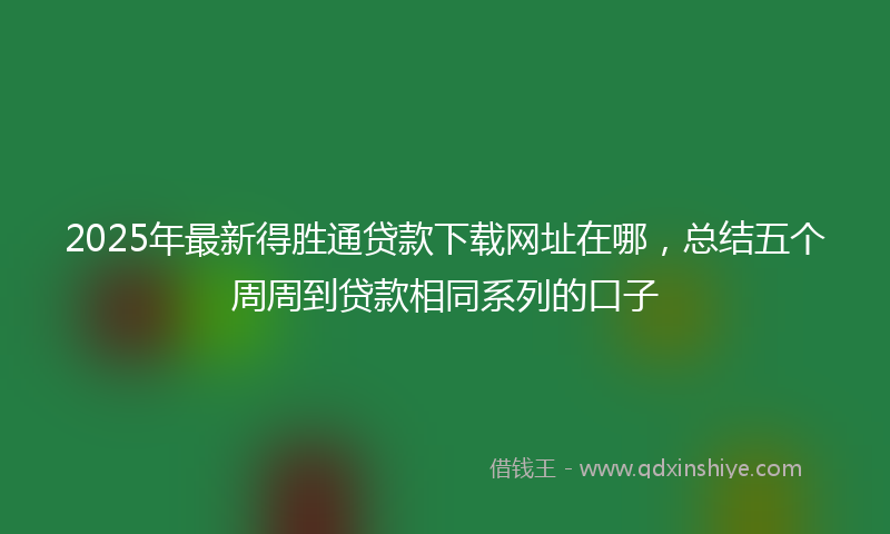 2025年最新得胜通贷款下载网址在哪，总结五个周周到贷款相同系列的口子