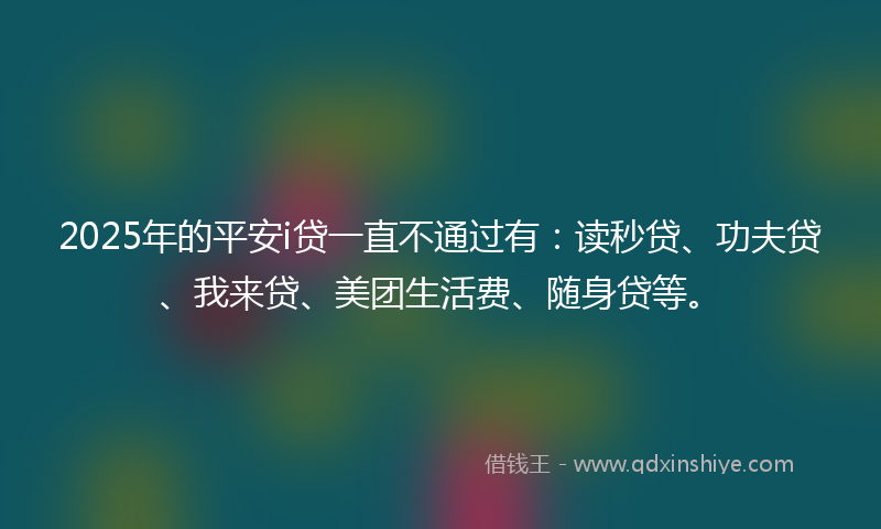 2025年的平安i贷一直不通过有：读秒贷、功夫贷、我来贷、美团生活费、随身贷等。