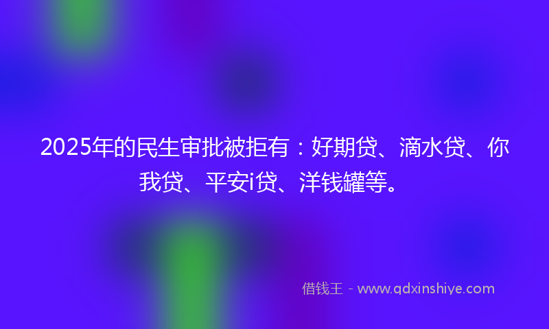 2025年的民生审批被拒有：好期贷、滴水贷、你我贷、平安i贷、洋钱罐等。