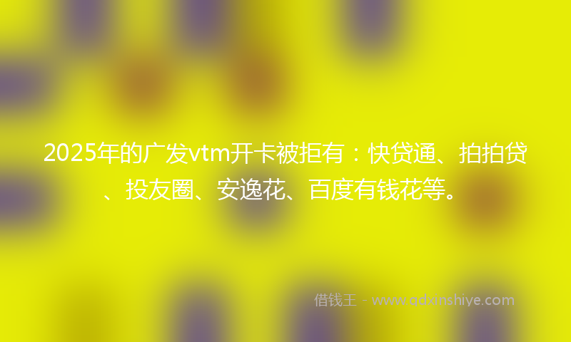 2025年的广发vtm开卡被拒有：快贷通、拍拍贷、投友圈、安逸花、百度有钱花等。