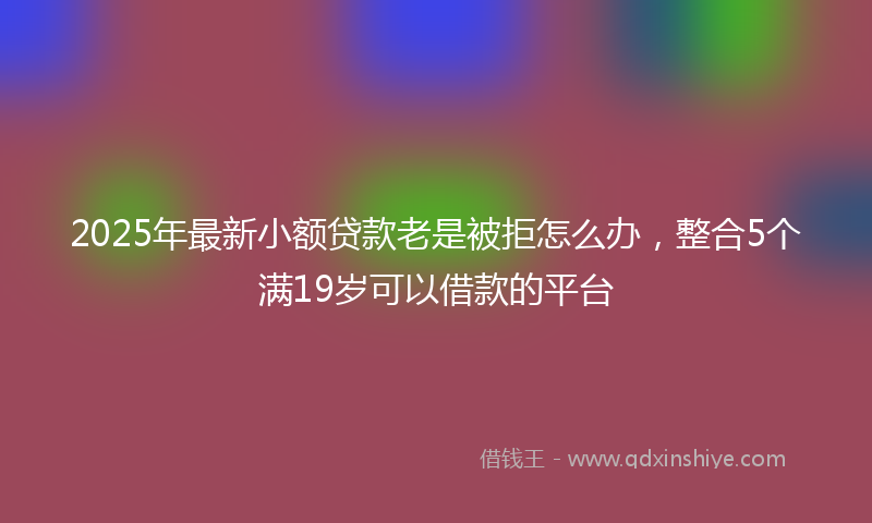 2025年最新小额贷款老是被拒怎么办，整合5个满19岁可以借款的平台