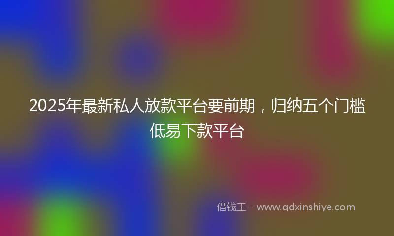 2025年最新私人放款平台要前期，归纳五个门槛低易下款平台
