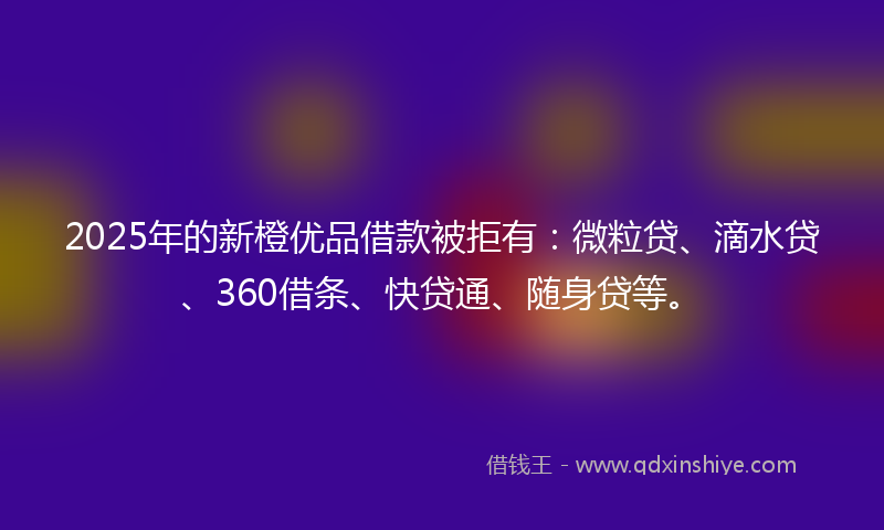 2025年的新橙优品借款被拒有：微粒贷、滴水贷、360借条、快贷通、随身贷等。