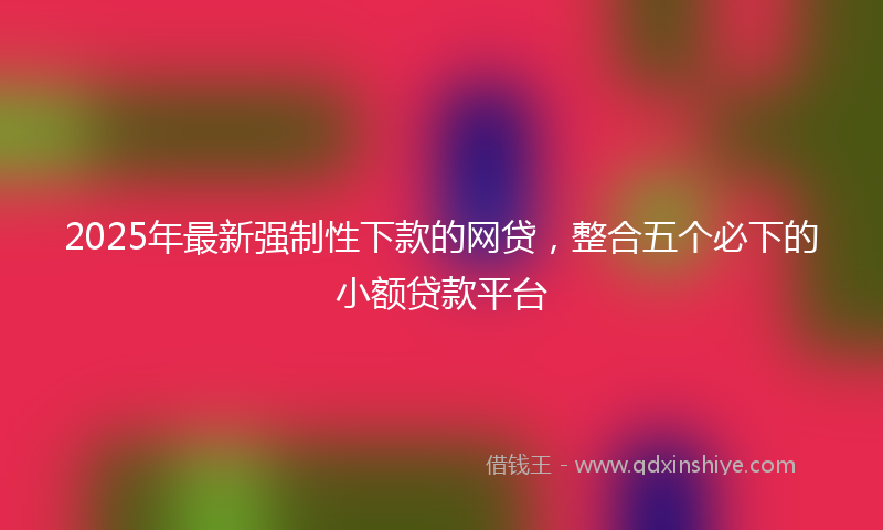 2025年最新强制性下款的网贷，整合五个必下的小额贷款平台