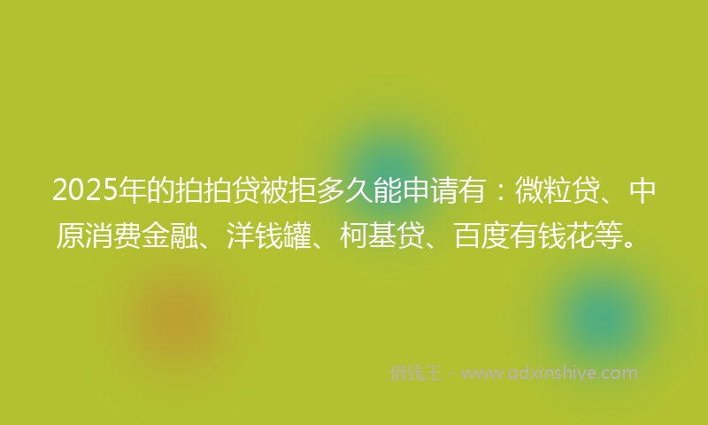 2025年的拍拍贷被拒多久能申请有：微粒贷、中原消费金融、洋钱罐、柯基贷、百度有钱花等。