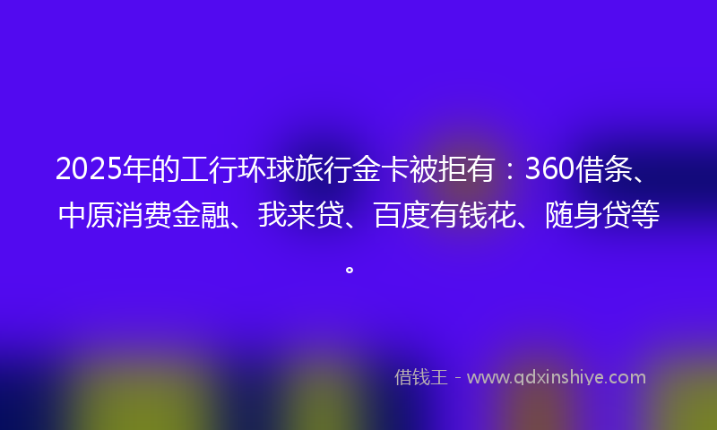 2025年的工行环球旅行金卡被拒有：360借条、中原消费金融、我来贷、百度有钱花、随身贷等。