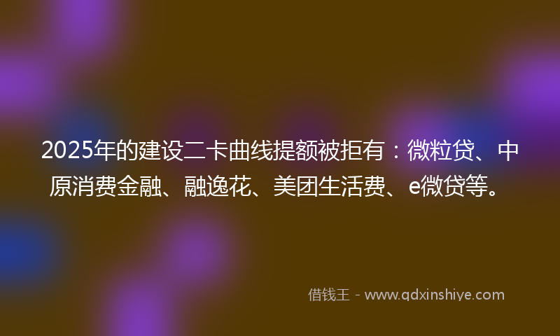 2025年的建设二卡曲线提额被拒有：微粒贷、中原消费金融、融逸花、美团生活费、e微贷等。