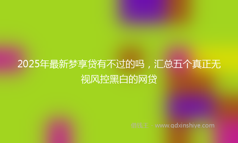 2025年最新梦享贷有不过的吗，汇总五个真正无视风控黑白的网贷