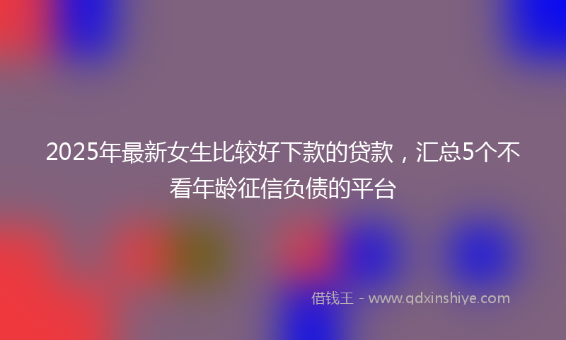2025年最新女生比较好下款的贷款，汇总5个不看年龄征信负债的平台