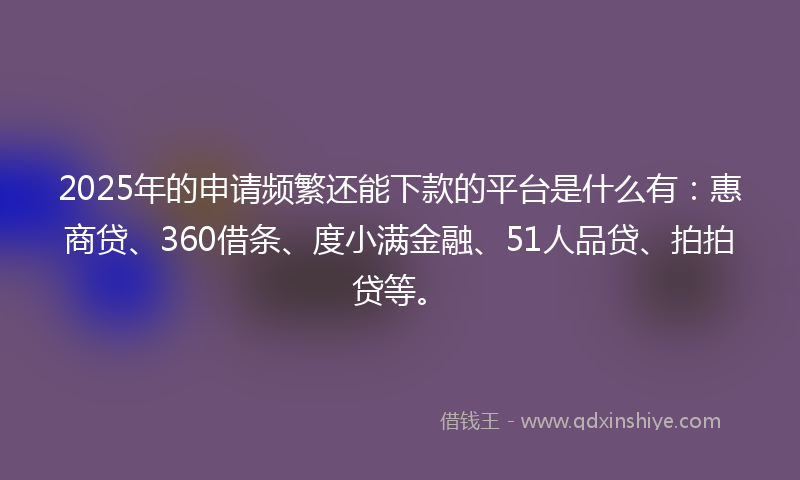 2025年的申请频繁还能下款的平台是什么有：惠商贷、360借条、度小满金融、51人品贷、拍拍贷等。