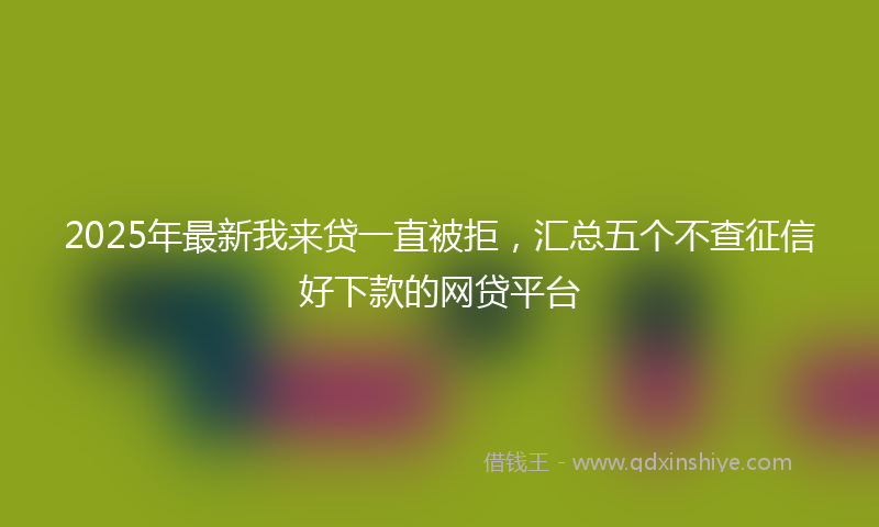 2025年最新我来贷一直被拒，汇总五个不查征信好下款的网贷平台