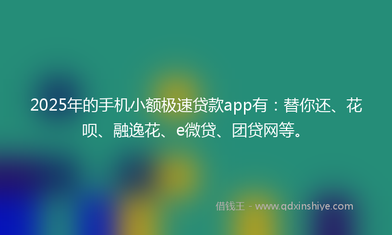 2025年的手机小额极速贷款app有：替你还、花呗、融逸花、e微贷、团贷网等。