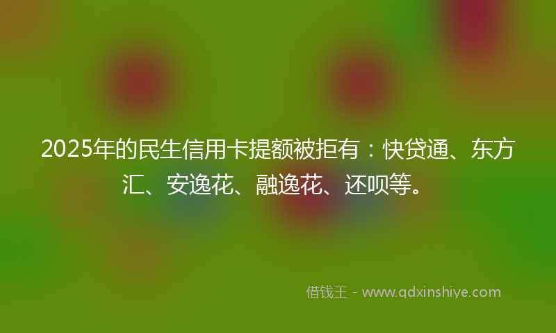2025年的民生信用卡提额被拒有：快贷通、东方汇、安逸花、融逸花、还呗等。