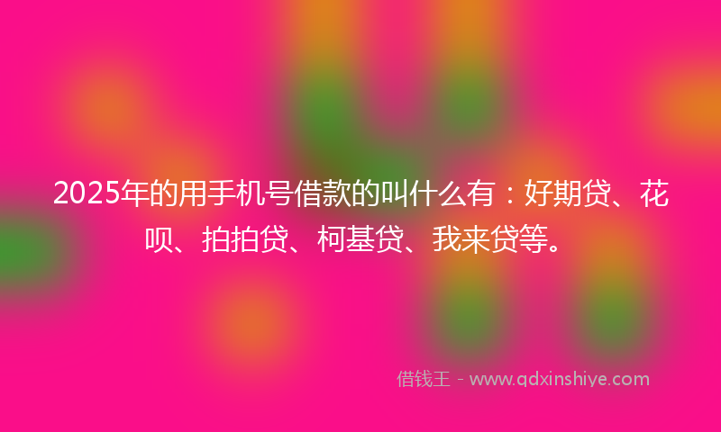 2025年的用手机号借款的叫什么有：好期贷、花呗、拍拍贷、柯基贷、我来贷等。