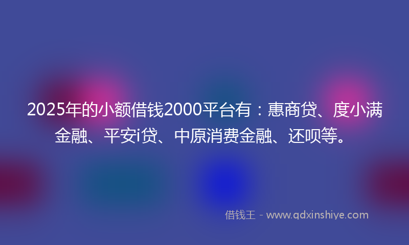 2025年的小额借钱2000平台有：惠商贷、度小满金融、平安i贷、中原消费金融、还呗等。
