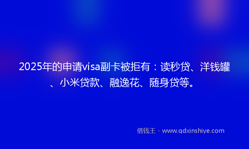 2025年的申请visa副卡被拒有：读秒贷、洋钱罐、小米贷款、融逸花、随身贷等。