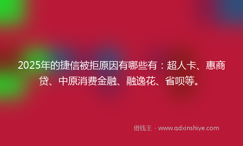 2025年的捷信被拒原因有哪些有：超人卡、惠商贷、中原消费金融、融逸花、省呗等。