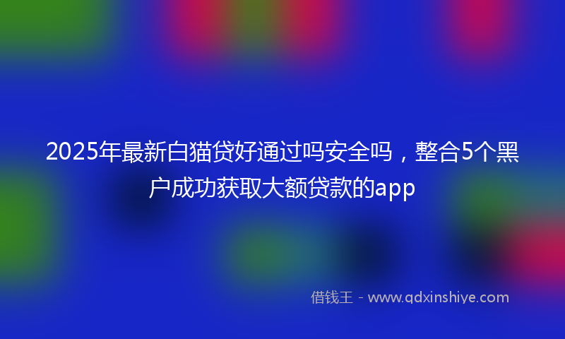 2025年最新白猫贷好通过吗安全吗，整合5个黑户成功获取大额贷款的app