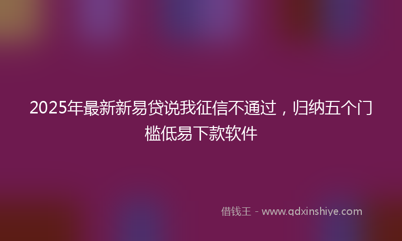 2025年最新新易贷说我征信不通过，归纳五个门槛低易下款软件