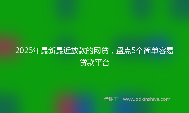 2025年最新最近放款的网贷，盘点5个简单容易贷款平台