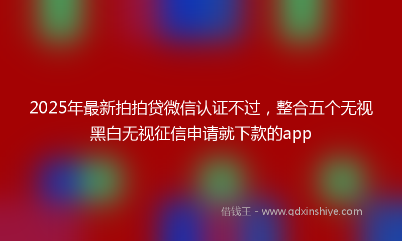 2025年最新拍拍贷微信认证不过，整合五个无视黑白无视征信申请就下款的app