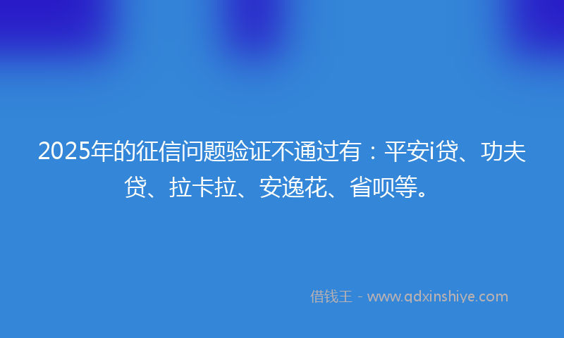 2025年的征信问题验证不通过有：平安i贷、功夫贷、拉卡拉、安逸花、省呗等。