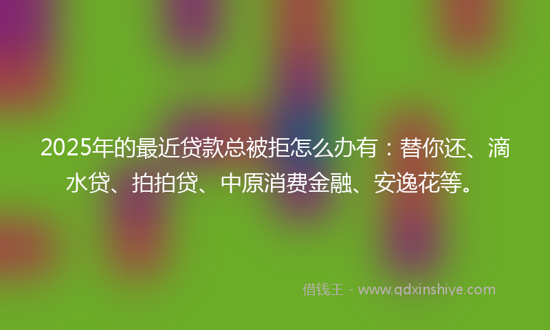 2025年的最近贷款总被拒怎么办有：替你还、滴水贷、拍拍贷、中原消费金融、安逸花等。