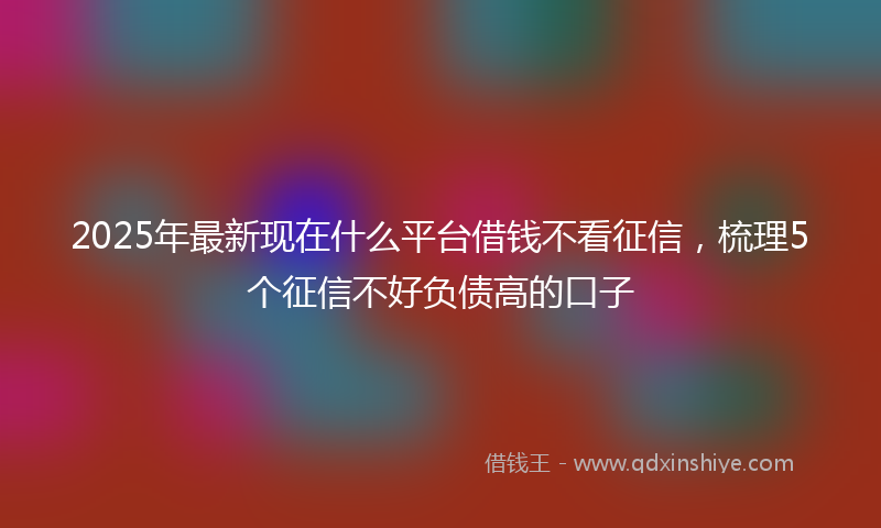 2025年最新现在什么平台借钱不看征信，梳理5个征信不好负债高的口子