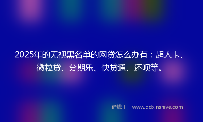 2025年的无视黑名单的网贷怎么办有：超人卡、微粒贷、分期乐、快贷通、还呗等。