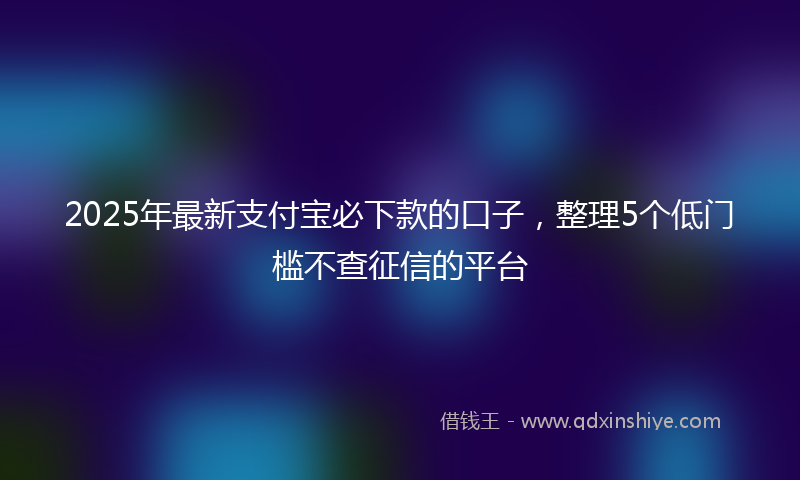 2025年最新支付宝必下款的口子，整理5个低门槛不查征信的平台