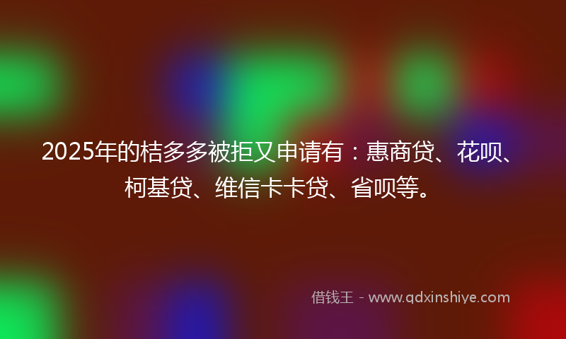 2025年的桔多多被拒又申请有：惠商贷、花呗、柯基贷、维信卡卡贷、省呗等。