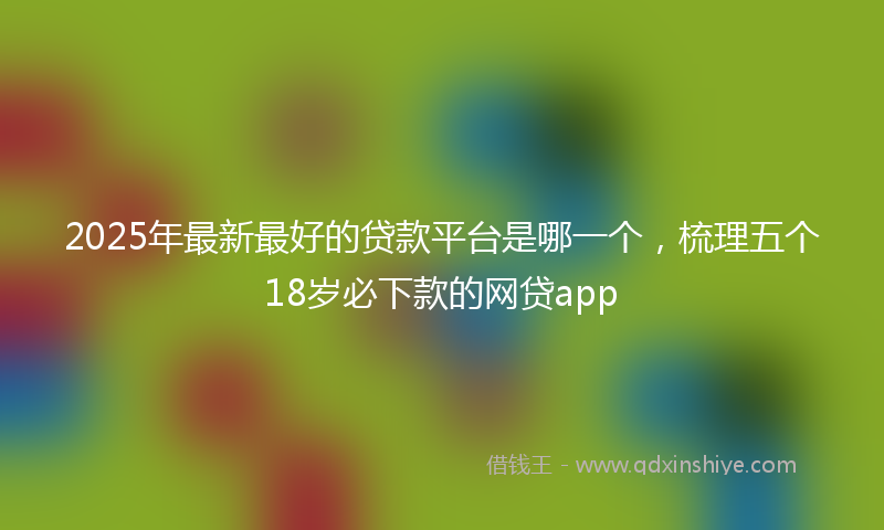 2025年最新最好的贷款平台是哪一个，梳理五个18岁必下款的网贷app