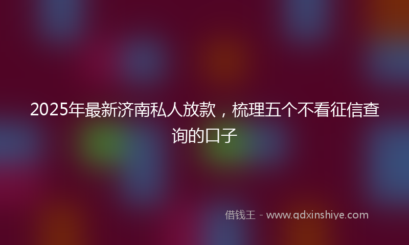 2025年最新济南私人放款，梳理五个不看征信查询的口子