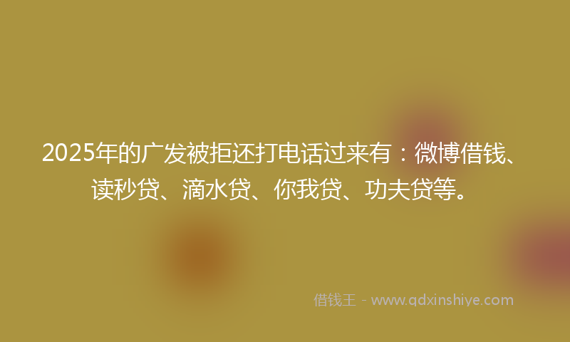 2025年的广发被拒还打电话过来有：微博借钱、读秒贷、滴水贷、你我贷、功夫贷等。