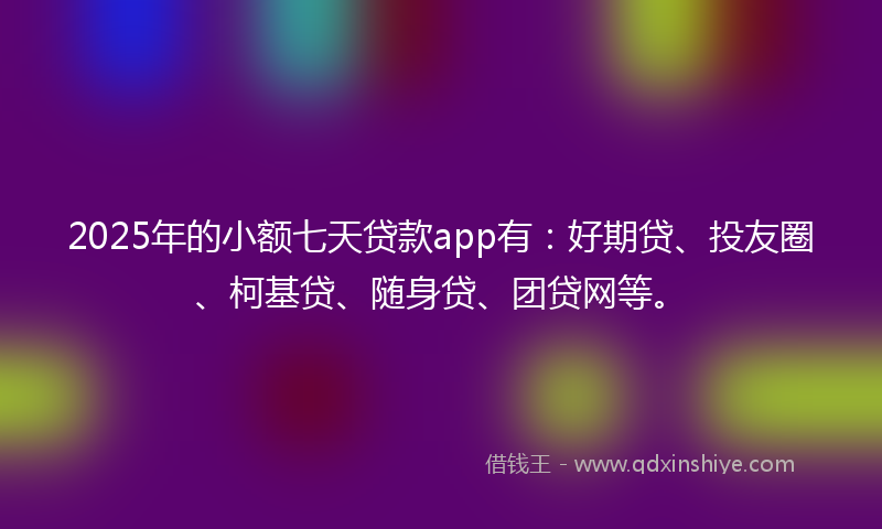 2025年的小额七天贷款app有：好期贷、投友圈、柯基贷、随身贷、团贷网等。