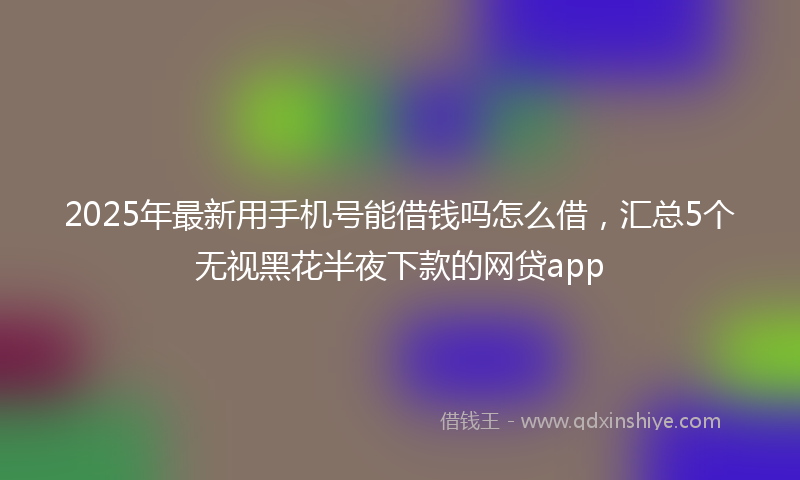2025年最新用手机号能借钱吗怎么借，汇总5个无视黑花半夜下款的网贷app