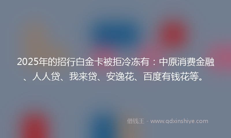 2025年的招行白金卡被拒冷冻有：中原消费金融、人人贷、我来贷、安逸花、百度有钱花等。