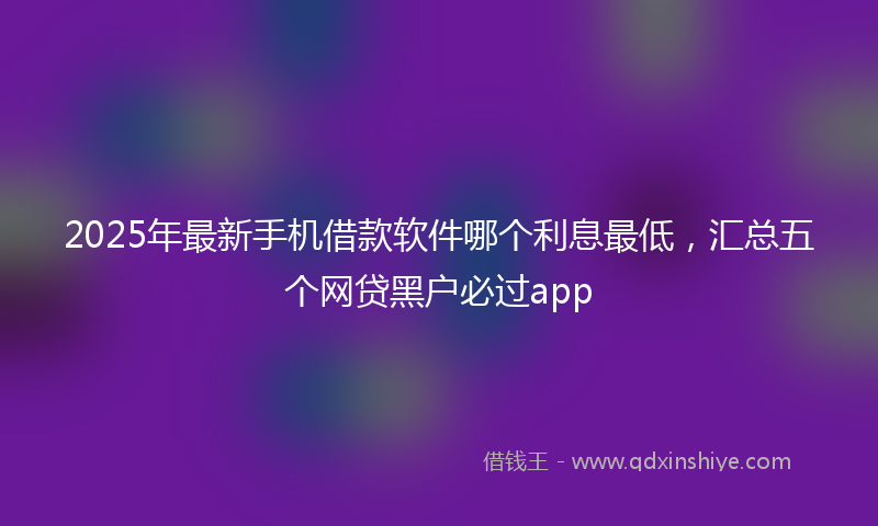 2025年最新手机借款软件哪个利息最低，汇总五个网贷黑户必过app