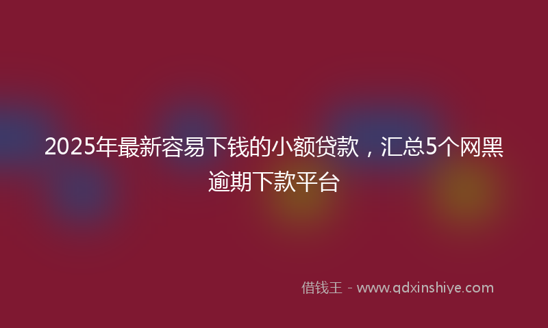 2025年最新容易下钱的小额贷款，汇总5个网黑逾期下款平台