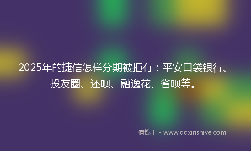 2025年的捷信怎样分期被拒有：平安口袋银行、投友圈、还呗、融逸花、省呗等。