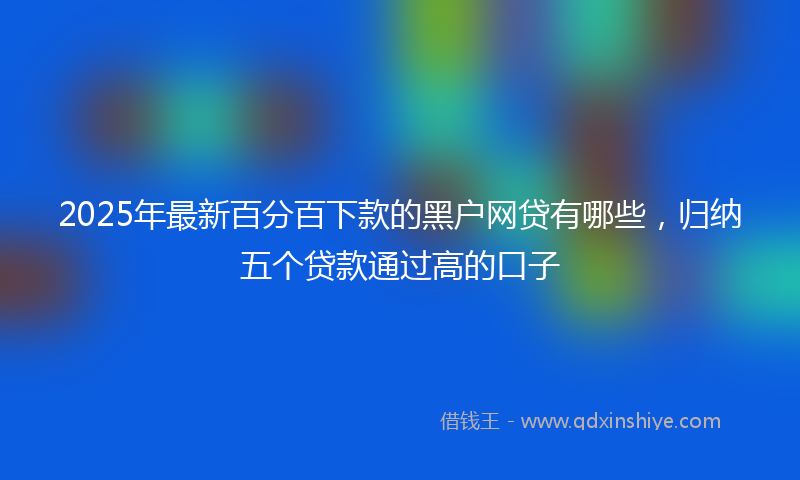 2025年最新百分百下款的黑户网贷有哪些，归纳五个贷款通过高的口子