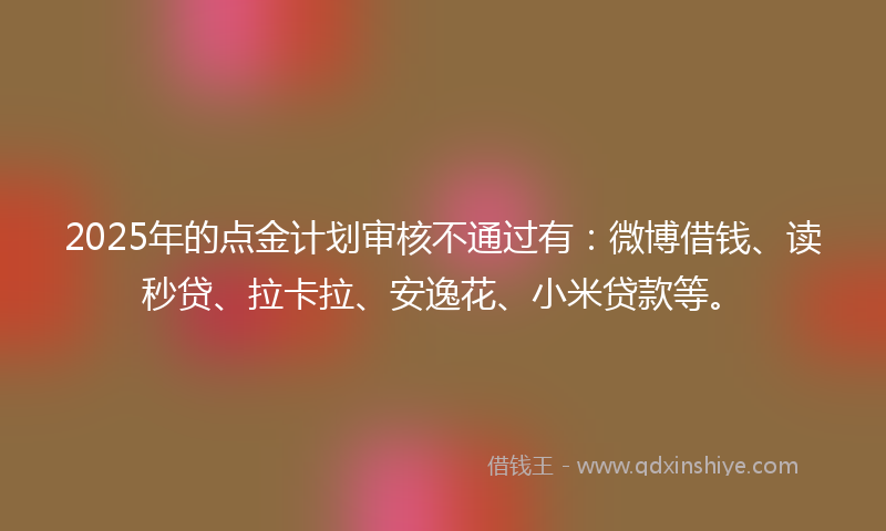 2025年的点金计划审核不通过有：微博借钱、读秒贷、拉卡拉、安逸花、小米贷款等。