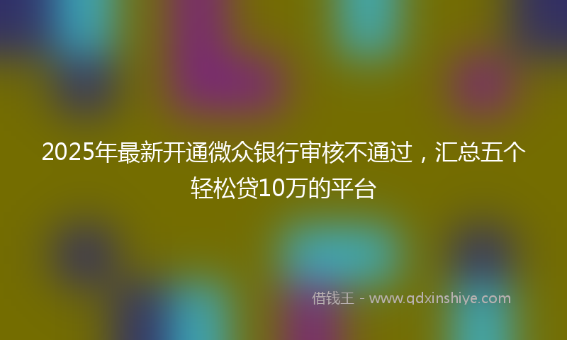 2025年最新开通微众银行审核不通过，汇总五个轻松贷10万的平台