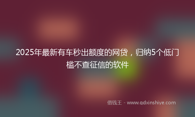 2025年最新有车秒出额度的网贷，归纳5个低门槛不查征信的软件