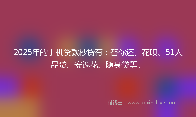 2025年的手机贷款秒贷有：替你还、花呗、51人品贷、安逸花、随身贷等。