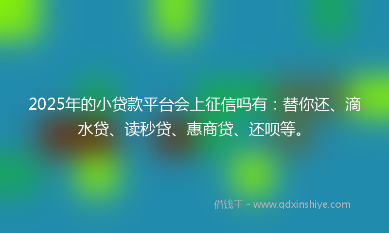 2025年的小贷款平台会上征信吗有：替你还、滴水贷、读秒贷、惠商贷、还呗等。