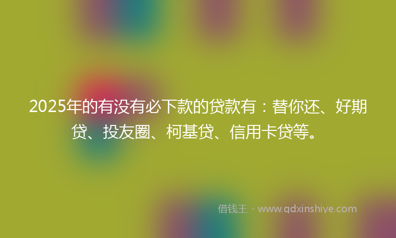 2025年的有没有必下款的贷款有：替你还、好期贷、投友圈、柯基贷、信用卡贷等。